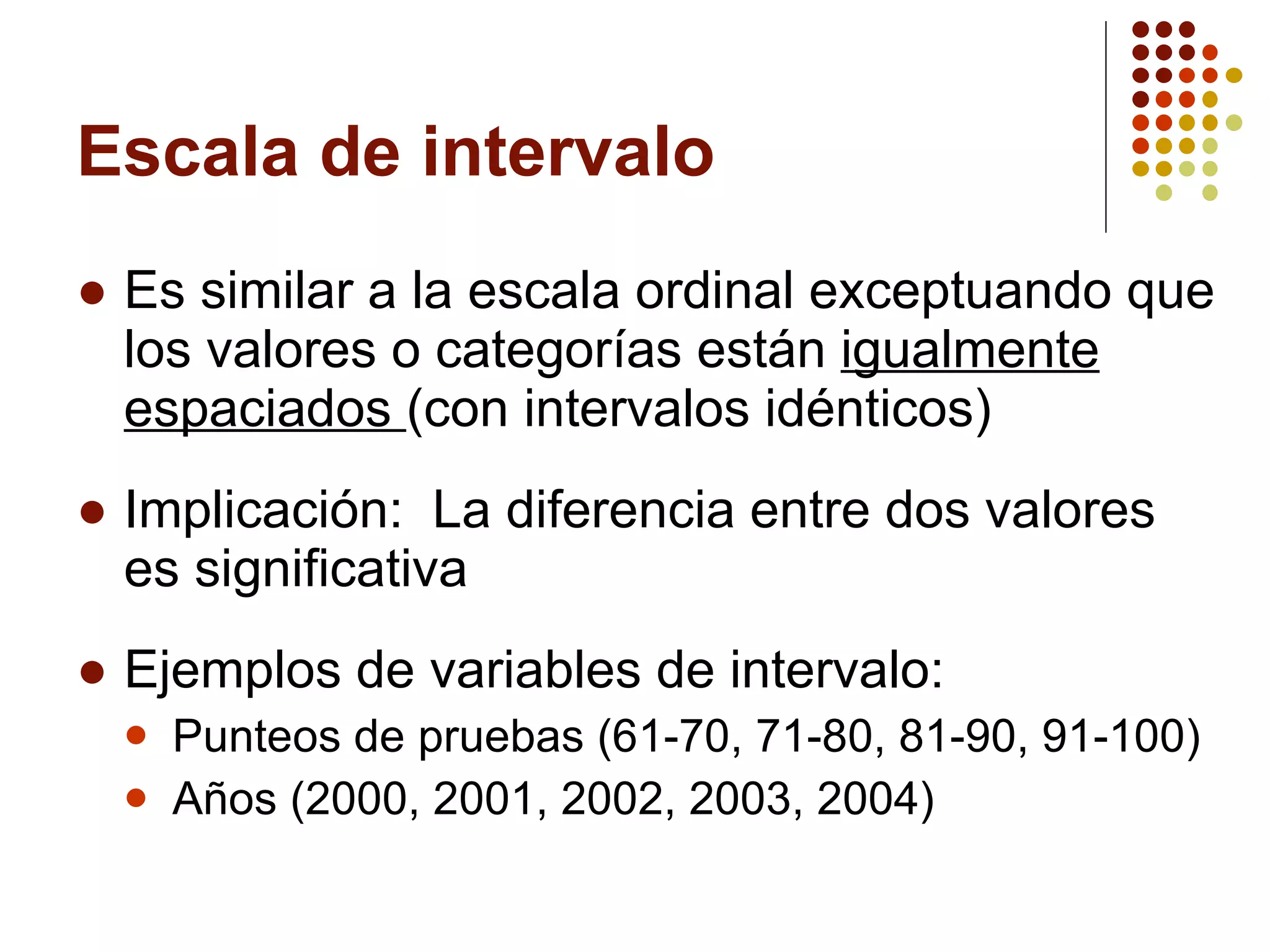 Escala de intervalo Es similar a la escala ordinal exceptuando que los valores o categorías están  igualmente espaciados  (con intervalos idénticos) Implicación:  La diferencia entre dos valores es significativa Ejemplos de variables de intervalo: Punteos de pruebas (61-70, 71-80, 81-90, 91-100) Años (2000, 2001, 2002, 2003, 2004 ) 