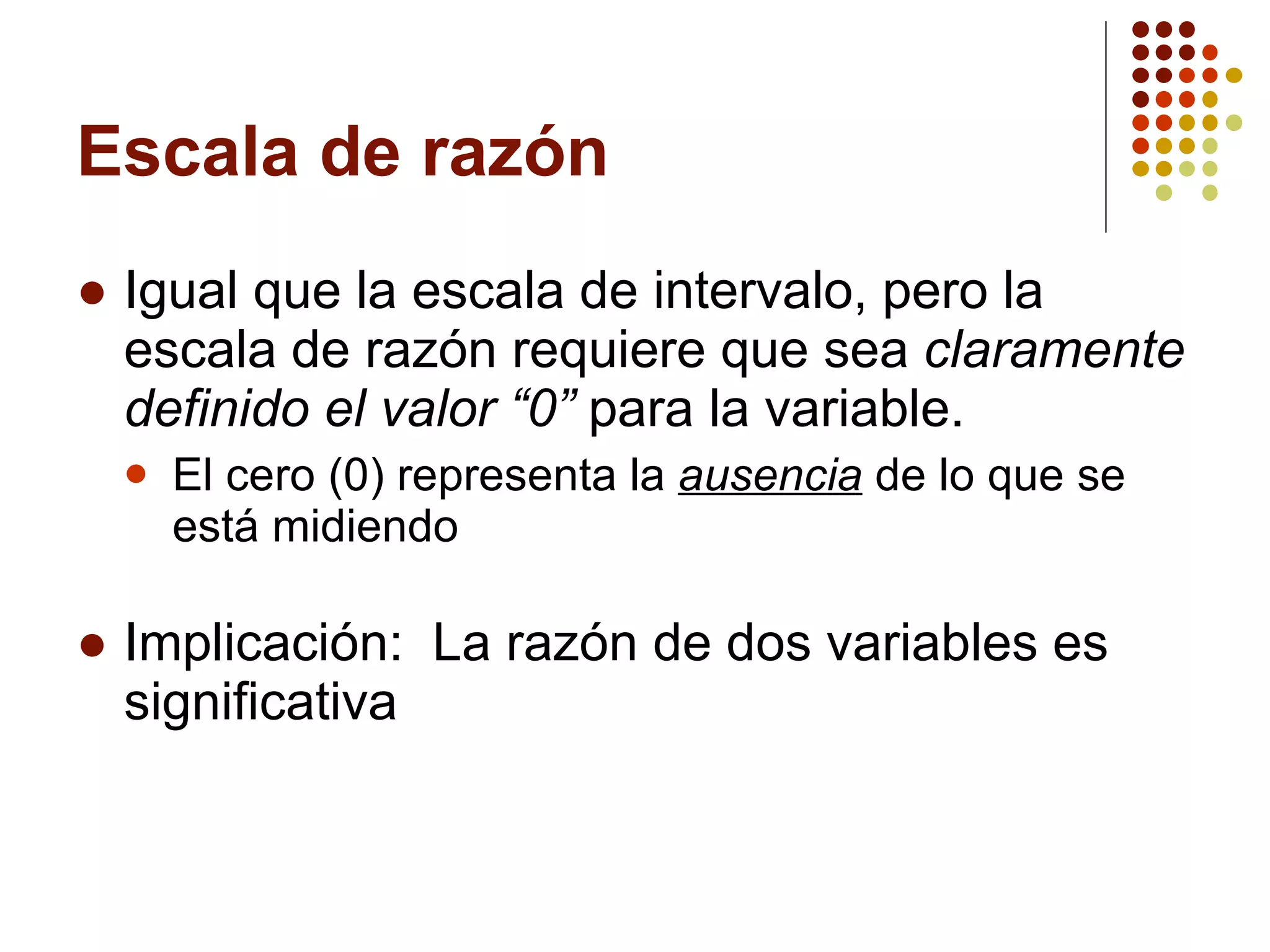 Escala de razón Igual que la escala de intervalo, pero la escala de razón requiere que sea  claramente definido el valor “0”  para la variable. El cero (0) representa la  ausencia  de lo que se está midiendo Implicación:  La razón de dos variables es significativa 