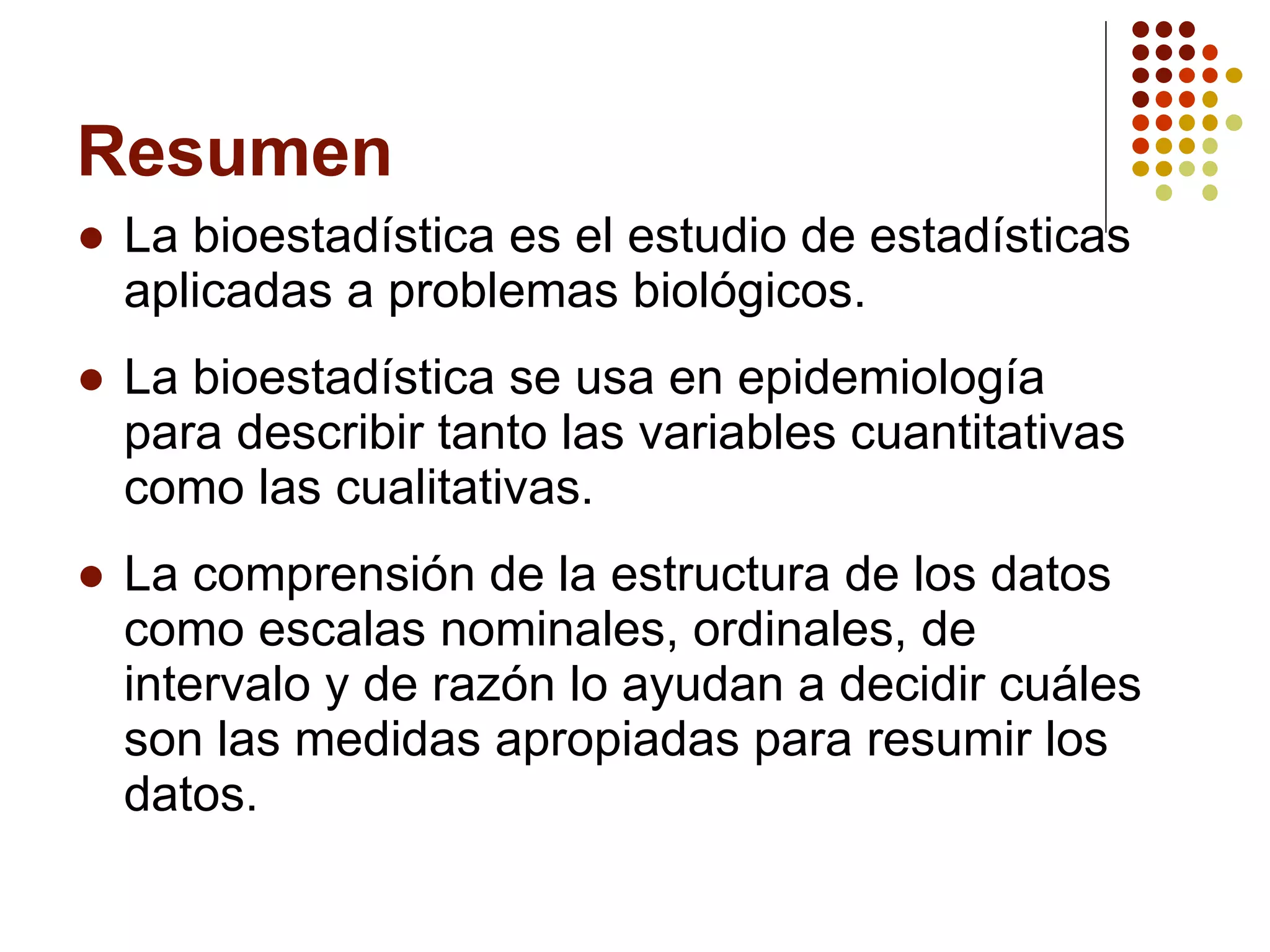Resumen La bioestadística es el estudio de estadísticas aplicadas a problemas biológicos. La bioestadística se usa en epidemiología para describir tanto las variables cuantitativas como las cualitativas. La comprensión de la estructura de los datos como escalas nominales, ordinales, de intervalo y de razón lo ayudan a decidir cuáles son las medidas apropiadas para resumir los datos. 