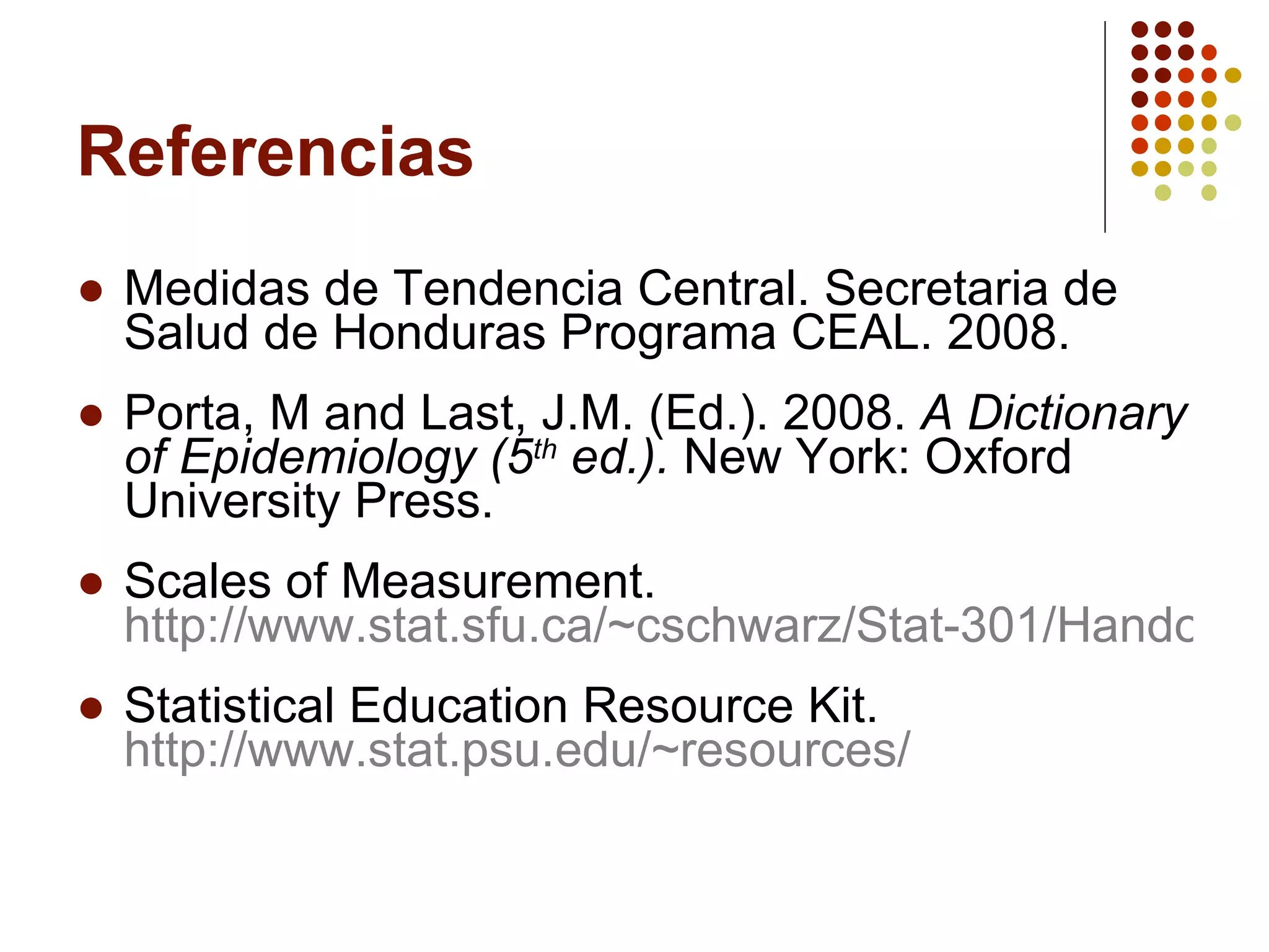Referencias Medidas de Tendencia Central.  Secretaria de Salud de Honduras Programa CEAL. 2008.  Porta, M and Last, J.M. (Ed.). 2008.  A Dictionary of Epidemiology (5 th  ed.).  New York: Oxford University Press. Scales of Measurement.  http://www.stat.sfu.ca/~cschwarz/Stat-301/Handouts/node5.html Statistical Education Resource Kit.  http://www.stat.psu.edu/~resources/ 
