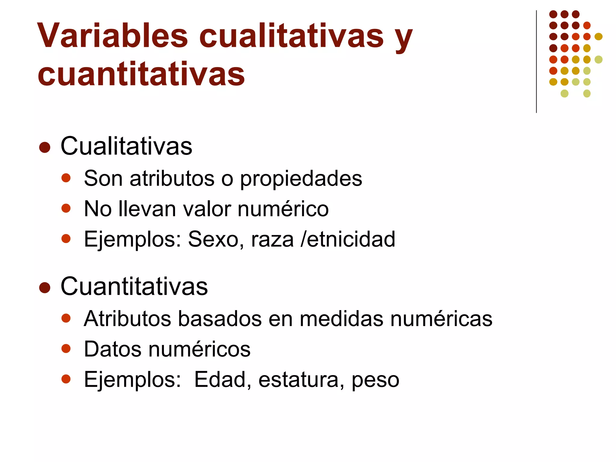 Variables cualitativas y cuantitativas Cualitativas Son atributos o propiedades No llevan valor numérico Ejemplos: Sexo, raza /etnicidad Cuantitativas Atributos basados en medidas numéricas Datos numéricos Ejemplos:  Edad, estatura, peso 