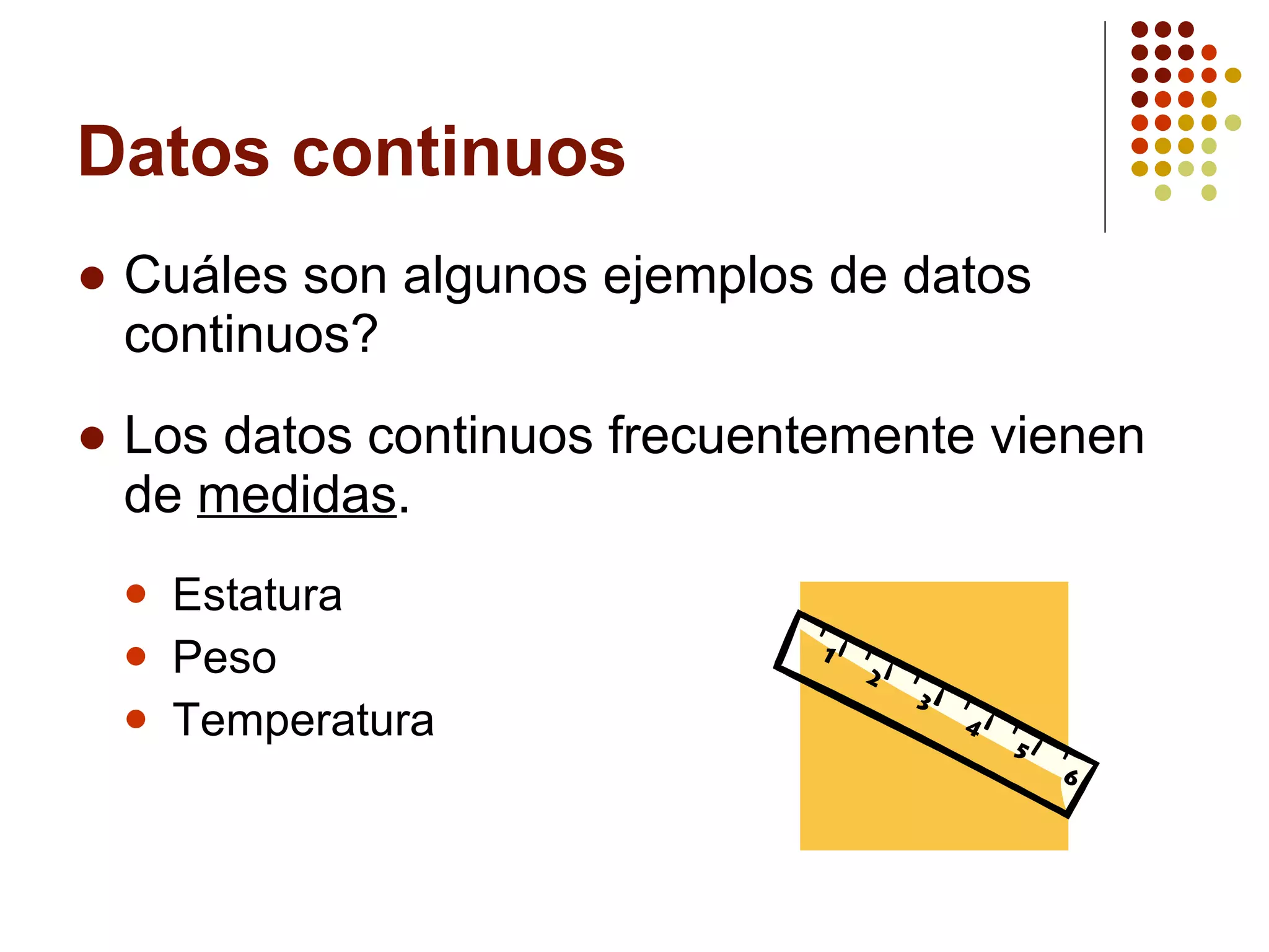 Datos continuos Cuáles son algunos ejemplos de datos continuos? Los datos continuos frecuentemente vienen de  medidas . Estatura Peso Temperatura 