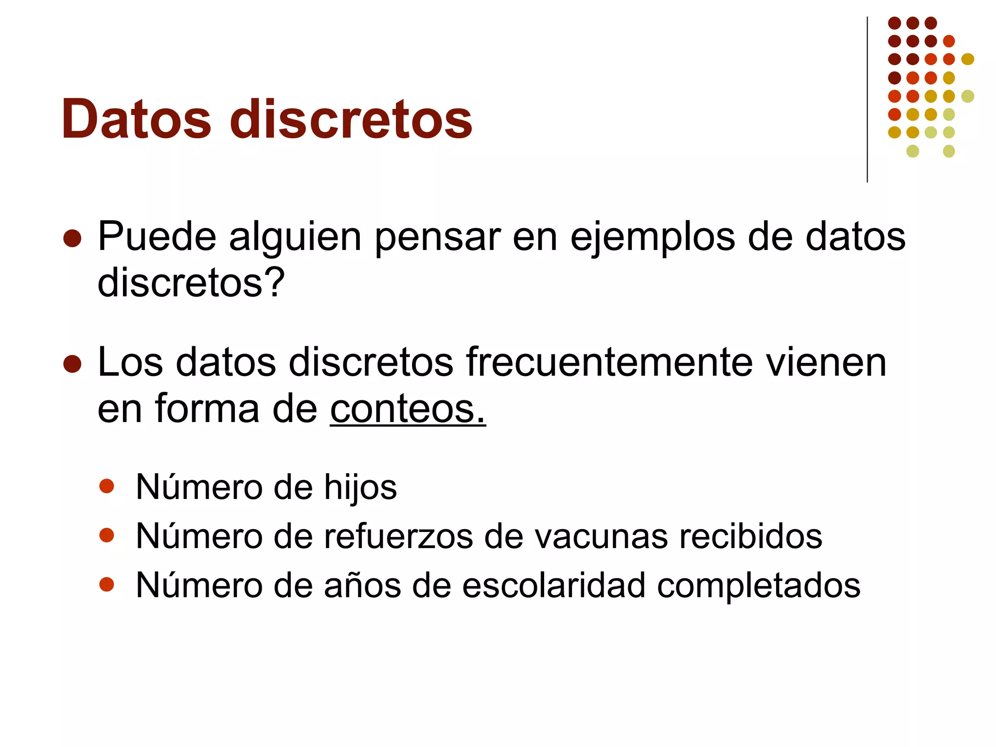 Datos discretos Puede alguien pensar en ejemplos de datos discretos? Los datos discretos frecuentemente vienen en forma de  conteos. Número de hijos Número de refuerzos de vacunas recibidos Número de años de escolaridad completados 
