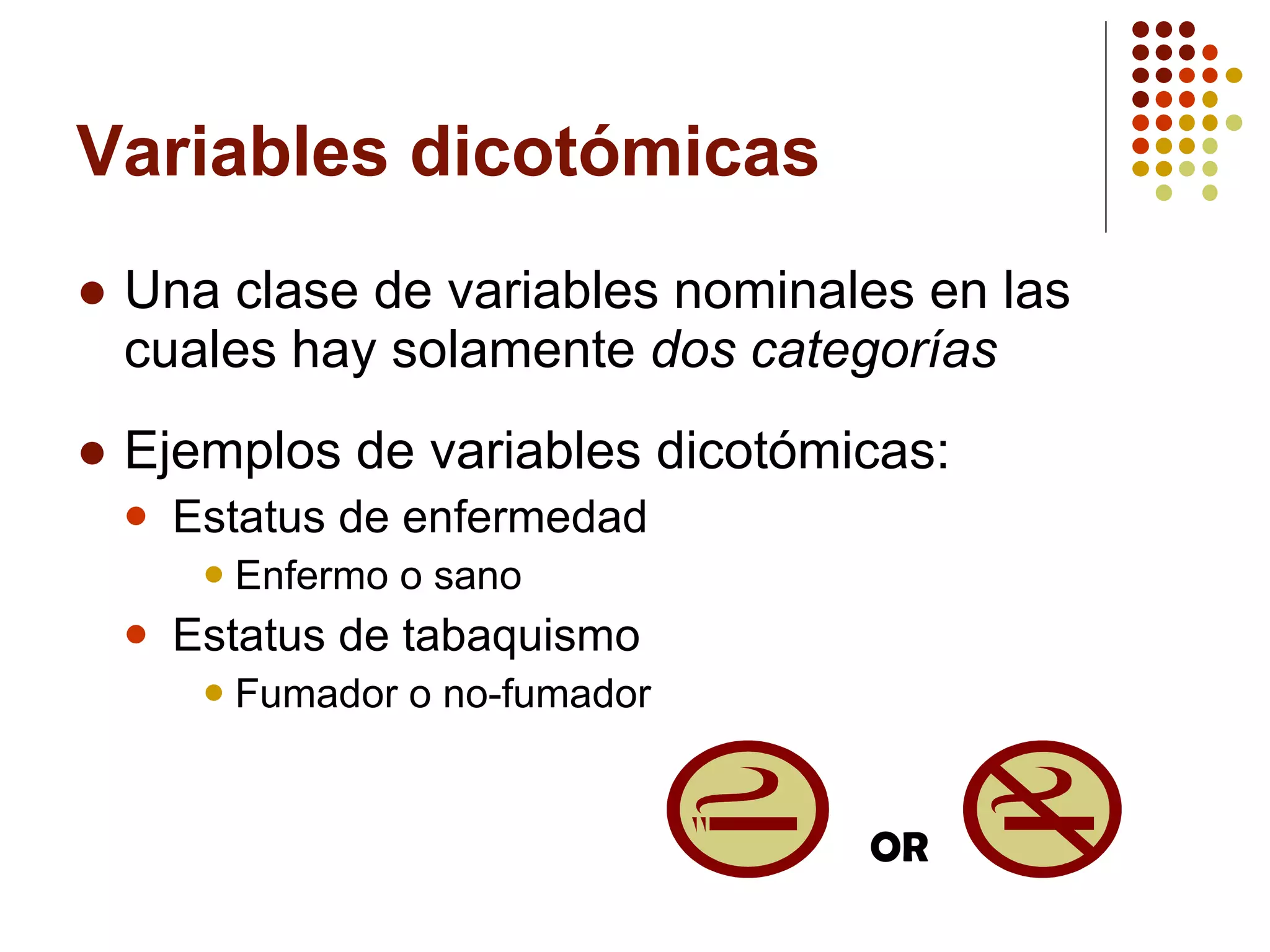 Variables dicotómicas Una clase de variables nominales en las cuales hay solamente  dos categorías Ejemplos de variables dicotómicas: Estatus de enfermedad Enfermo o sano Estatus de tabaquismo  Fumador o no-fumador OR 