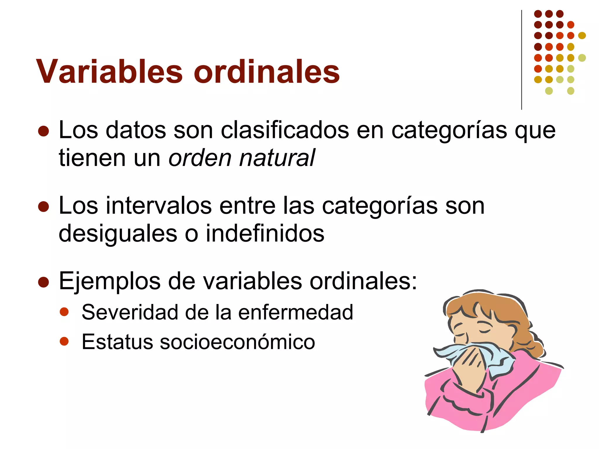 Variables ordinales Los datos son clasificados en categorías que tienen un  orden natural Los intervalos entre las categorías son desiguales o indefinidos Ejemplos de variables ordinales: Severidad de la enfermedad Estatus socioeconómico 
