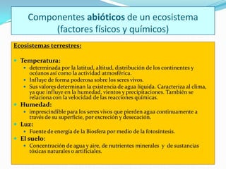 Componentes abióticos de un ecosistema
          (factores físicos y químicos)
Ecosistemas terrestres:

 Temperatura:
     determinada por la latitud, altitud, distribución de los continentes y
      océanos así como la actividad atmosférica.
     Influye de forma poderosa sobre los seres vivos.
     Sus valores determinan la existencia de agua líquida. Caracteriza al clima,
      ya que influye en la humedad, vientos y precipitaciones. También se
      relaciona con la velocidad de las reacciones químicas.
 Humedad:
     imprescindible para los seres vivos que pierden agua continuamente a
      través de su superficie, por excreción y desecación.
 Luz:
    Fuente de energía de la Biosfera por medio de la fotosíntesis.
 El suelo:
     Concentración de agua y aire, de nutrientes minerales y de sustancias
      tóxicas naturales o artificiales.
 