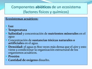 Componentes abióticos de un ecosistema
           (factores físicos y químicos)
Ecosistemas acuáticos:

 Luz
 Temperatura
 Salinidad y concentración de nutrientes minerales en el
    agua
   Concentración de sustancias tóxicas naturales o
    artificiales en el agua.
   Densidad: el agua es 800 veces más densa que el aire y esto
    viene a condicionar la organización estructural de los
    organismos acuáticos.
   Presión
   Cantidad de oxígeno disuelto.
 