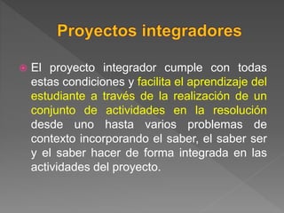  El proyecto integrador cumple con todas
estas condiciones y facilita el aprendizaje del
estudiante a través de la realización de un
conjunto de actividades en la resolución
desde uno hasta varios problemas de
contexto incorporando el saber, el saber ser
y el saber hacer de forma integrada en las
actividades del proyecto.
 