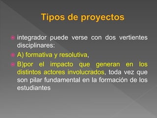  integrador puede verse con dos vertientes
disciplinares:
 A) formativa y resolutiva,
 B)por el impacto que generan en los
distintos actores involucrados, toda vez que
son pilar fundamental en la formación de los
estudiantes
 