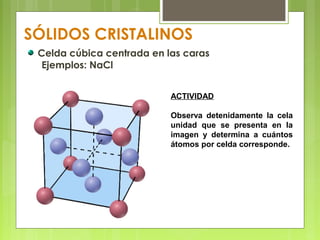 SÓLIDOS CRISTALINOS
Celda cúbica centrada en las caras
Ejemplos: NaCl
ACTIVIDAD
Observa detenidamente la cela
unidad que se presenta en la
imagen y determina a cuántos
átomos por celda corresponde.
 