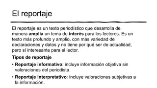 El reportaje
El reportaje es un texto periodístico que desarrolla de
manera amplia un tema de interés para los lectores. Es un
texto más profundo y amplio, con más variedad de
declaraciones y datos y no tiene por qué ser de actualidad,
pero sí interesante para el lector.
Tipos de reportaje
• Reportaje informativo: incluye información objetiva sin
valoraciones del periodista.
• Reportaje interpretativo: incluye valoraciones subjetivas a
la información.
 