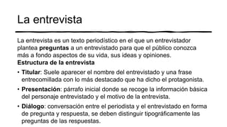 La entrevista
La entrevista es un texto periodístico en el que un entrevistador
plantea preguntas a un entrevistado para que el público conozca
más a fondo aspectos de su vida, sus ideas y opiniones.
Estructura de la entrevista
• Titular: Suele aparecer el nombre del entrevistado y una frase
entrecomillada con lo más destacado que ha dicho el protagonista.
• Presentación: párrafo inicial donde se recoge la información básica
del personaje entrevistado y el motivo de la entrevista.
• Diálogo: conversación entre el periodista y el entrevistado en forma
de pregunta y respuesta, se deben distinguir tipográficamente las
preguntas de las respuestas.
 