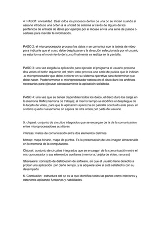 4. PASO1: enrealidad. Casi todos los procesos dentro de una pc se inician cuando el
usuario introduce una orden a la unidad de sistema a través de alguno de los
periféricos de entrada de datos por ejemplo por el mouse envía una serie de pulsos o
señales para mandar la información.



PASO 2: el microprocesador procesa los datos y se comunica con la tarjeta de video
para indicarle que el curso debe desplazarse y la dirección seleccionada por el usuario
se esta forma el movimiento del curso finalmente se realiza en la pantalla.



PASO 3: una vez elegida la aplicación para ejecutar el programa el usuario presiona
dos veces el botón izquierdo del ratón; esto provoca una serie de pulsos que le indican
.al microprocesador que debe explorar en su sistema operativo para determinar que
debe hacer. Posteriormente el microprocesador rastrea en el disco duro los archivos
necesarios para ejecutar adecuadamente la aplicación solicitada.



PASO 4: una vez que se tienen disponibles todos los datos, el disco duro los carga en
la memoria RAM (memoria de trabajo); al mismo tiempo se modifica el despliegue de
la tarjeta de video, para que la aplicación aparezca en pantalla concluido este paso, el
sistema queda nuevamente en espera de otra orden por parte del usuario.



5. chipset: conjunto de circuitos integrados que se encargan de la de la comunicasion
entre microprocesadores auxiliares

inferzas: metos de comunicación entre dos elementos distintos

bitmap: mapa binario, mapa de puntos. Es la presentación de una imagen almacenada
en la memoria de la computadora.

Chipset: conjunto de circuitos integrados que se encargan de la comunicación entre el
microprocesador y sus elementos auxiliares (memoria, tarjeta de video, ranuras)

Shareware: concepto de distribución de software, en que el usuario tiene derecho a
probar una aplicación por cierto tiempo, y la adquiere solo si está satisfecho con su
desempeño

6. Conclusión: estructura del pc es la que identifica todas las partes como interiores y
exteriores aplicando funciones y habilidades
 