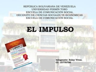 Integrante: Zulay Vivas.
CI: 15778700
EL IMPULSO
REPÚBLICA BOLIVARIANA DE VENEZUELA
UNIVERSIDAD FERMÍN TORO
ESCUELA DE COMUNICACIÓN SOCIAL
DECANATO DE CIENCIAS SOCIALES YE ECONÓMICAS
ESCUELA DE COMUNICACIÓN SOCIAL
 