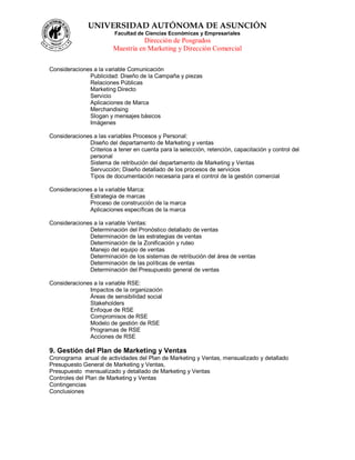 UNIVERSIDAD AUTÓNOMA DE ASUNCIÓN
Facultad de Ciencias Económicas y Empresariales
Dirección de Posgrados
Maestría en Marketing y Dirección Comercial
Consideraciones a la variable Comunicación
Publicidad: Diseño de la Campaña y piezas
Relaciones Públicas
Marketing Directo
Servicio
Aplicaciones de Marca
Merchandising
Slogan y mensajes básicos
Imágenes
Consideraciones a las variables Procesos y Personal:
Diseño del departamento de Marketing y ventas
Criterios a tener en cuenta para la selección, retención, capacitación y control del
personal
Sistema de retribución del departamento de Marketing y Ventas
Servucción; Diseño detallado de los procesos de servicios
Tipos de documentación necesaria para el control de la gestión comercial
Consideraciones a la variable Marca:
Estrategia de marcas
Proceso de construcción de la marca
Aplicaciones específicas de la marca
Consideraciones a la variable Ventas:
Determinación del Pronóstico detallado de ventas
Determinación de las estrategias de ventas
Determinación de la Zonificación y ruteo
Manejo del equipo de ventas
Determinación de los sistemas de retribución del área de ventas
Determinación de las políticas de ventas
Determinación del Presupuesto general de ventas
Consideraciones a la variable RSE:
Impactos de la organización
Áreas de sensibilidad social
Stakeholders
Enfoque de RSE
Compromisos de RSE
Modelo de gestión de RSE
Programas de RSE
Acciones de RSE
9. Gestión del Plan de Marketing y Ventas
Cronograma anual de actividades del Plan de Marketing y Ventas, mensualizado y detallado
Presupuesto General de Marketing y Ventas,
Presupuesto mensualizado y detallado de Marketing y Ventas
Controles del Plan de Marketing y Ventas
Contingencias
Conclusiones
 
