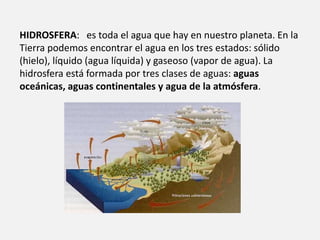 HIDROSFERA: es toda el agua que hay en nuestro planeta. En la 
Tierra podemos encontrar el agua en los tres estados: sólido 
(hielo), líquido (agua líquida) y gaseoso (vapor de agua). La 
hidrosfera está formada por tres clases de aguas: aguas 
oceánicas, aguas continentales y agua de la atmósfera. 
 