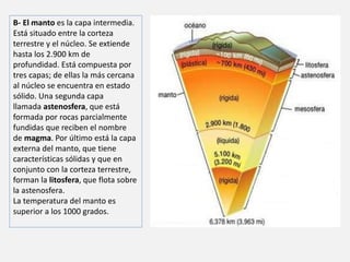 B- El manto es la capa intermedia. 
Está situado entre la corteza 
terrestre y el núcleo. Se extiende 
hasta los 2.900 km de 
profundidad. Está compuesta por 
tres capas; de ellas la más cercana 
al núcleo se encuentra en estado 
sólido. Una segunda capa 
llamada astenosfera, que está 
formada por rocas parcialmente 
fundidas que reciben el nombre 
de magma. Por último está la capa 
externa del manto, que tiene 
características sólidas y que en 
conjunto con la corteza terrestre, 
forman la litosfera, que flota sobre 
la astenosfera. 
La temperatura del manto es 
superior a los 1000 grados. 
 
