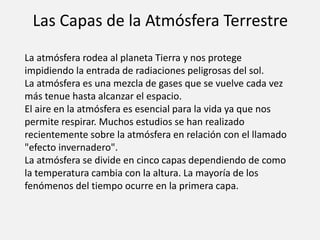 Las Capas de la Atmósfera Terrestre 
La atmósfera rodea al planeta Tierra y nos protege 
impidiendo la entrada de radiaciones peligrosas del sol. 
La atmósfera es una mezcla de gases que se vuelve cada vez 
más tenue hasta alcanzar el espacio. 
El aire en la atmósfera es esencial para la vida ya que nos 
permite respirar. Muchos estudios se han realizado 
recientemente sobre la atmósfera en relación con el llamado 
"efecto invernadero". 
La atmósfera se divide en cinco capas dependiendo de como 
la temperatura cambia con la altura. La mayoría de los 
fenómenos del tiempo ocurre en la primera capa. 
 