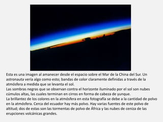 Esta es una imagen al amanecer desde el espacio sobre el Mar de la China del Sur. Un 
astronauta vería algo como esto; bandas de color claramente definidas a través de la 
atmósfera a medida que se levanta el sol. 
Las sombras negras que se observan contra el horizonte iluminado por el sol son nubes 
cúmulos altas, las cuales terminan en cirros en forma de cabeza de yunque. 
La brillantez de los colores en la atmósfera en esta fotografía se debe a la cantidad de polvo 
en la atmósfera. Cerca del ecuador hay más polvo. Hay varias fuentes de este polvo de 
altitud; dos de estas son las tormentas de polvo de África y las nubes de ceniza de las 
erupciones volcánicas grandes. 
 
