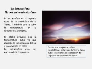 La Estratosfera 
Nubes en la estratosfera 
La estratosfera es la segunda 
capa de la atmósfera de la 
Tierra. A medida que se sube, 
la temperatura en la 
estratosfera aumenta. 
El ozono provoca que la 
temperatura suba ya que 
absorbe la luz peligrosa del sol 
y la convierte en calor. 
La estratosfera está por 
encima de la troposfera. 
Esta es una imagen de nubes 
estratoféricas polares de la Tierra. Estas 
nubes intervienen en la creación del 
"agujero" de ozono en la Tierra. 
 