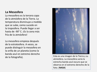 La Mesosfera 
La mesosfera es la tercera capa 
de la atmósfera de la Tierra. La 
temperatura disminuye a medida 
que se sube, como sucede en 
la troposfera. Puede llegar a ser 
hasta de -90° C. ¡Es la zona más 
fría de la atmósfera! 
La mesosfera empieza después 
de la estratosfera. A veces, se 
puede distinguir la mesosfera en 
la orilla de un planeta (como la 
banda azul en extremo derecho 
de la fotografía). Esta es una imagen de la Tierra y su 
atmósfera. La mesosfera sería la 
estrecha banda azul oscuro que se 
observa en el extremo derecho de la 
foto. (NASA) 
 