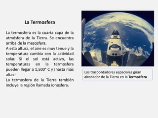 La Termosfera 
La termosfera es la cuarta capa de la 
atmósfera de la Tierra. Se encuentra 
arriba de la mesosfera. 
A esta altura, el aire es muy tenue y la 
temperatura cambia con la actividad 
solar. Si el sol está activo, las 
temperaturas en la termosfera 
pueden llegar a 1,500° C y ¡hasta más 
altas! 
La termosfera de la Tierra también 
incluye la región llamada ionosfera. 
Los trasbordadores espaciales giran 
alrededor de la Tierra en la Termosfera 
 