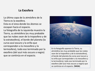 La Exosfera 
La última capa de la atmósfera de la 
Tierra es la exosfera. 
Esta es el área donde los átomos se 
escapan hacia el espacio. 
La fotografía de la izquierda muestra la 
Tierra, su atmósfera (es muy probable 
que las nubes sean de la troposfera y de 
la estratosfera), el borde del planeta (la 
curva azul oscuro y la orilla que 
corresponden a la mesosfera y la 
termosfera), todo eso terminado por la 
exosfera (del azul más oscuro a negro) 
que se continúa en el espacio. 
En la fotografía aparece la Tierra, su 
atmósfera (es muy probable que las nubes 
sean de la troposfera y de la estratosfera), 
el borde del planeta (la curva azul oscuro y 
la orilla que corresponden a la mesosfera y 
la termosfera), todo eso terminado por la 
exosfera (del azul más oscuro a negro) que 
se continúa en el espacio. (NASA) 
 