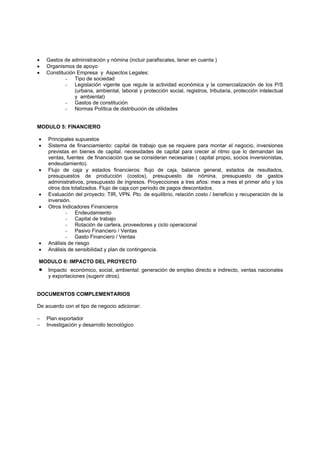 •   Gastos de administración y nómina (incluir parafiscales, tener en cuenta )
•   Organismos de apoyo
•   Constitución Empresa y Aspectos Legales:
            - Tipo de sociedad
            - Legislación vigente que regule la actividad económica y la comercialización de los P/S
                (urbana, ambiental, laboral y protección social, registros, tributaria, protección intelectual
                y ambiental)
            - Gastos de constitución
            - Normas Política de distribución de utilidades


MODULO 5: FINANCIERO

•   Principales supuestos
•   Sistema de financiamiento: capital de trabajo que se requiere para montar el negocio, inversiones
    previstas en bienes de capital, necesidades de capital para crecer al ritmo que lo demandan las
    ventas, fuentes de financiación que se consideran necesarias ( capital propio, socios inversionistas,
    endeudamiento).
•   Flujo de caja y estados financieros: flujo de caja, balance general, estados de resultados,
    presupuestos de producción (costos), presupuesto de nómina, presupuesto de gastos
    administrativos, presupuesto de ingresos. Proyecciones a tres años: mes a mes el primer año y los
    otros dos totalizados. Flujo de caja con período de pagos descontados.
•   Evaluación del proyecto: TIR, VPN. Pto. de equilibrio, relación costo / beneficio y recuperación de la
    inversión.
•   Otros Indicadores Financieros
            - Endeudamiento
            - Capital de trabajo
            - Rotación de cartera, proveedores y ciclo operacional
            - Pasivo Financiero / Ventas
            - Gasto Financiero / Ventas
•   Análisis de riesgo
•   Análisis de sensibilidad y plan de contingencia.

MODULO 6: IMPACTO DEL PROYECTO
•   Impacto económico, social, ambiental: generación de empleo directo e indirecto, ventas nacionales
    y exportaciones (sugerir otros).


DOCUMENTOS COMPLEMENTARIOS

De acuerdo con el tipo de negocio adicionar:

−   Plan exportador
−   Investigación y desarrollo tecnológico
 