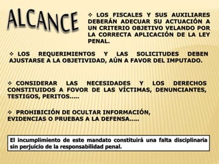  LOS FISCALES Y SUS AUXILIARES 
DEBERÁN ADECUAR SU ACTUACIÓN A 
UN CRITERIO OBJETIVO VELANDO POR 
LA CORRECTA APLICACIÓN DE LA LEY 
PENAL. 
 LOS REQUERIMIENTOS Y LAS SOLICITUDES DEBEN 
AJUSTARSE A LA OBJETIVIDAD, AÚN A FAVOR DEL IMPUTADO. 
 CONSIDERAR LAS NECESIDADES Y LOS DERECHOS 
CONSTITUIDOS A FOVOR DE LAS VÍCTIMAS, DENUNCIANTES, 
TESTIGOS, PERITOS….. 
 PROHIBICIÓN DE OCULTAR INFORMACIÓN, 
EVIDENCIAS O PRUEBAS A LA DEFENSA….. 
El incumplimiento de este mandato constituirá una falta disciplinaria 
sin perjuicio de la responsabilidad penal. 
 
