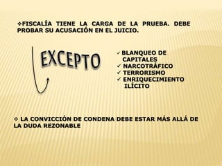 FISCALÍA TIENE LA CARGA DE LA PRUEBA. DEBE 
PROBAR SU ACUSACIÓN EN EL JUICIO. 
 BLANQUEO DE 
CAPITALES 
 NARCOTRÁFICO 
 TERRORISMO 
 ENRIQUECIMIENTO 
ILÍCITO 
 LA CONVICCIÓN DE CONDENA DEBE ESTAR MÁS ALLÁ DE 
LA DUDA REZONABLE 
 