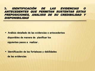3. IDENTIFICACIÓN DE LAS EVIDENCIAS O 
ANTECEDENTES QUE PERMITAN SUSTENTAR ESTAS 
PREPOSICIONES, ANALISIS DE SU CREDIBILIDAD Y 
DISPONIBILIDAD 
 Análisis detallado de las evidencias o antecedentes 
disponibles de manera de planificar los 
siguientes pasos a realizar . 
 Identificación de las fortalezas y debilidades 
de las evidencias 
 