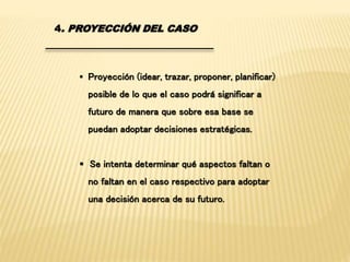 4. PROYECCIÓN DEL CASO 
 Proyección (idear, trazar, proponer, planificar) 
posible de lo que el caso podrá significar a 
futuro de manera que sobre esa base se 
puedan adoptar decisiones estratégicas. 
 Se intenta determinar qué aspectos faltan o 
no faltan en el caso respectivo para adoptar 
una decisión acerca de su futuro. 
 