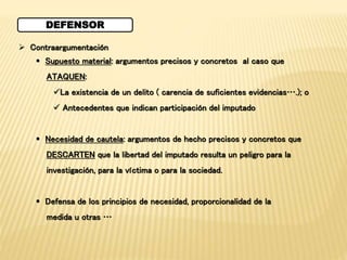 DEFENSOR 
 Contraargumentación 
 Supuesto material: argumentos precisos y concretos al caso que 
ATAQUEN: 
La existencia de un delito ( carencia de suficientes evidencias….); o 
 Antecedentes que indican participación del imputado 
 Necesidad de cautela: argumentos de hecho precisos y concretos que 
DESCARTEN que la libertad del imputado resulta un peligro para la 
investigación, para la víctima o para la sociedad. 
 Defensa de los principios de necesidad, proporcionalidad de la 
medida u otras … 
 