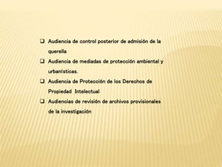 Audiencia de control posterior de admisión de la 
querella 
 Audiencia de mediadas de protección ambiental y 
urbanísticas. 
 Audiencia de Protección de los Derechos de 
Propiedad Intelectual 
 Audiencias de revisión de archivos provisionales 
de la investigación 
 