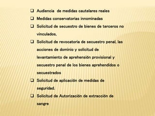  Audiencia de medidas cautelares reales 
 Medidas conservatorias innominadas 
 Solicitud de secuestro de bienes de terceros no 
vinculados, 
 Solicitud de revocatoria de secuestro penal, las 
acciones de dominio y solicitud de 
levantamiento de aprehensión provisional y 
secuestro penal de los bienes aprehendidos o 
secuestrados 
 Solicitud de aplicación de medidas de 
seguridad. 
 Solicitud de Autorización de extracción de 
sangre 
 
