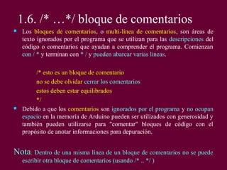 1.6. /* …*/ bloque de comentarios
 Los bloques de comentarios, o multi-línea de comentarios, son áreas de
texto ignorados por el programa que se utilizan para las descripciones del
código o comentarios que ayudan a comprender el programa. Comienzan
con / * y terminan con * / y pueden abarcar varias líneas.
/* esto es un bloque de comentario
no se debe olvidar cerrar los comentarios
estos deben estar equilibrados
*/
 Debido a que los comentarios son ignorados por el programa y no ocupan
espacio en la memoria de Arduino pueden ser utilizados con generosidad y
también pueden utilizarse para "comentar" bloques de código con el
propósito de anotar informaciones para depuración.
Nota: Dentro de una misma línea de un bloque de comentarios no se puede
escribir otra bloque de comentarios (usando /* .. */ )
 