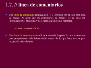 1.7. // línea de comentarios
 Una línea de comentario empieza con / / y terminan con la siguiente línea
de código. Al igual que los comentarios de bloque, los de línea son
ignoradas por el programa y no ocupan espacio en la memoria.
// esto es un comentario
 Una línea de comentario se utiliza a menudo después de una instrucción,
para proporcionar más información acerca de lo que hace esta o para
recordarla más adelante.
 