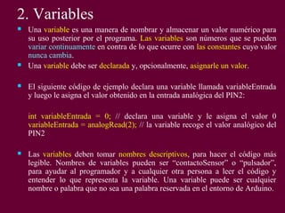 2. Variables
 Una variable es una manera de nombrar y almacenar un valor numérico para
su uso posterior por el programa. Las variables son números que se pueden
variar continuamente en contra de lo que ocurre con las constantes cuyo valor
nunca cambia.
 Una variable debe ser declarada y, opcionalmente, asignarle un valor.
 El siguiente código de ejemplo declara una variable llamada variableEntrada
y luego le asigna el valor obtenido en la entrada analógica del PIN2:
int variableEntrada = 0; // declara una variable y le asigna el valor 0
variableEntrada = analogRead(2); // la variable recoge el valor analógico del
PIN2
 Las variables deben tomar nombres descriptivos, para hacer el código más
legible. Nombres de variables pueden ser “contactoSensor” o “pulsador”,
para ayudar al programador y a cualquier otra persona a leer el código y
entender lo que representa la variable. Una variable puede ser cualquier
nombre o palabra que no sea una palabra reservada en el entorno de Arduino.
 