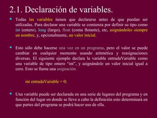2.1. Declaración de variables.
 Todas las variables tienen que declararse antes de que puedan ser
utilizadas. Para declarar una variable se comienza por definir su tipo como
int (entero), long (largo), float (coma flotante), etc, asignándoles siempre
un nombre, y, opcionalmente, un valor inicial.
 Esto sólo debe hacerse una vez en un programa, pero el valor se puede
cambiar en cualquier momento usando aritmética y reasignaciones
diversas. El siguiente ejemplo declara la variable entradaVariable como
una variable de tipo entero “int”, y asignándole un valor inicial igual a
cero. Esto se llama una asignación.
int entradaVariable = 0;
 Una variable puede ser declarada en una serie de lugares del programa y en
función del lugar en donde se lleve a cabo la definición esto determinará en
que partes del programa se podrá hacer uso de ella.
 