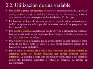 2.2. Utilización de una variable
 Una variable puede ser declarada al inicio del programa antes de la parte de
configuración setup(), a nivel local dentro de las funciones, y, a veces,
dentro de un bloque, como para los bucles del tipo if.. for.., etc.
 En función del lugar de declaración de la variable así se determinara el
ámbito de aplicación, o la capacidad de ciertas partes de un programa para
hacer uso de ella.
 Una variable global es aquella que puede ser vista y utilizada por cualquier
función y estamento de un programa. Esta variable se declara al comienzo
del programa, antes de setup().
 Una variable local es aquella que se define dentro de una función o como
parte de un bucle. Sólo es visible y sólo puede utilizarse dentro de la
función en la que se declaró.
 Por lo tanto, es posible tener dos o más variables del mismo nombre en
diferentes partes del mismo programa que pueden contener valores
diferentes. La garantía de que sólo una función tiene acceso a sus variables
dentro del programa simplifica y reduce el potencial de errores de
programación.
 