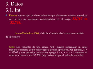 3. Datos
3.1. Int
 Enteros son un tipo de datos primarios que almacenan valores numéricos
de 16 bits sin decimales comprendidos en el rango 32,767 to
-32,768.
int unaVariable = 1500; // declara 'unaVariable' como una variable
de tipo entero
Nota: Las variables de tipo entero “int” pueden sobrepasar su valor
máximo o mínimo como consecuencia de una operación. Por ejemplo, si x
= 32767 y una posterior declaración agrega 1 a x, x = x + 1 entonces el
valor se x pasará a ser -32.768. (algo así como que el valor da la vuelta)
 
