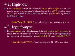 4.2. High/low.
 Estas constantes definen los niveles de salida altos o bajos y se utilizan
para la lectura o la escritura digital para las patillas. ALTO se define como
en la lógica de nivel 1, ON, ó 5 voltios, mientras que BAJO es lógica nivel
0, OFF, o 0 voltios.
digitalWrite(13, HIGH); // activa la salida 13 con un nivel alto (5v.)
4.3. Input/output
 Estas constantes son utilizadas para definir, al comienzo del programa, el
modo de funcionamiento de los pines mediante la instrucción pinMode de
tal manera que el pin puede ser una entrada INPUT o una salida OUTPUT.
pinMode(13, OUTPUT); // designamos que el PIN 13 es una salida
 