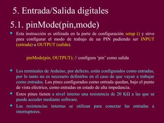 5. Entrada/Salida digitales
5.1. pinMode(pin,mode)
 Esta instrucción es utilizada en la parte de configuración setup () y sirve
para configurar el modo de trabajo de un PIN pudiendo ser INPUT
(entrada) u OUTPUT (salida).
pinMode(pin, OUTPUT); // configura ‘pin’ como salida
 Los terminales de Arduino, por defecto, están configurados como entradas,
por lo tanto no es necesario definirlos en el caso de que vayan a trabajar
como entradas. Los pines configurados como entrada quedan, bajo el punto
de vista eléctrico, como entradas en estado de alta impedancia.
 Estos pines tienen a nivel interno una resistencia de 20 KΩ a las que se
puede acceder mediante software.
 Las resistencias internas se utilizan para conectar las entradas a
interruptores.
 