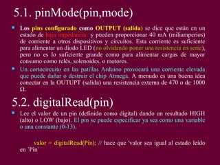 5.1. pinMode(pin,mode)
 Los pins configurado como OUTPUT (salida) se dice que están en un
estado de baja impedancia y pueden proporcionar 40 mA (miliamperios)
de corriente a otros dispositivos y circuitos. Esta corriente es suficiente
para alimentar un diodo LED (no olvidando poner una resistencia en serie),
pero no es lo suficiente grande como para alimentar cargas de mayor
consumo como relés, solenoides, o motores.
 Un cortocircuito en las patillas Arduino provocará una corriente elevada
que puede dañar o destruir el chip Atmega. A menudo es una buena idea
conectar en la OUTUPT (salida) una resistencia externa de 470 o de 1000
Ω.
5.2. digitalRead(pin)
 Lee el valor de un pin (definido como digital) dando un resultado HIGH
(alto) o LOW (bajo). El pin se puede especificar ya sea como una variable
o una constante (0-13).
valor = digitalRead(Pin); // hace que 'valor sea igual al estado leído
en ´Pin´
 