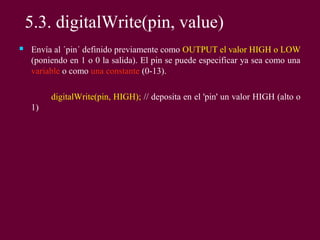  Envía al ´pin´ definido previamente como OUTPUT el valor HIGH o LOW
(poniendo en 1 o 0 la salida). El pin se puede especificar ya sea como una
variable o como una constante (0-13).
digitalWrite(pin, HIGH); // deposita en el 'pin' un valor HIGH (alto o
1)
5.3. digitalWrite(pin, value)
 