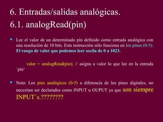 6. Entradas/salidas analógicas.
6.1. analogRead(pin)
 Lee el valor de un determinado pin definido como entrada analógica con
una resolución de 10 bits. Esta instrucción sólo funciona en los pines (0-5).
El rango de valor que podemos leer oscila de 0 a 1023.
valor = analogRead(pin); // asigna a valor lo que lee en la entrada
´pin‘
 Nota: Los pins analógicos (0-5) a diferencia de los pines digitales, no
necesitan ser declarados como INPUT u OUPUT ya que son siempre
INPUT´s.????????
 