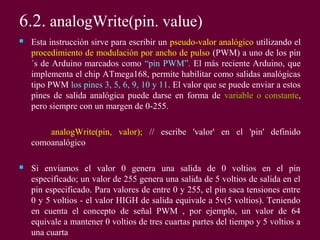 6.2. analogWrite(pin. value)
 Esta instrucción sirve para escribir un pseudo-valor analógico utilizando el
procedimiento de modulación por ancho de pulso (PWM) a uno de los pin
´s de Arduino marcados como “pin PWM”. El más reciente Arduino, que
implementa el chip ATmega168, permite habilitar como salidas analógicas
tipo PWM los pines 3, 5, 6, 9, 10 y 11. El valor que se puede enviar a estos
pines de salida analógica puede darse en forma de variable o constante,
pero siempre con un margen de 0-255.
analogWrite(pin, valor); // escribe 'valor' en el 'pin' definido
comoanalógico
 Si enviamos el valor 0 genera una salida de 0 voltios en el pin
especificado; un valor de 255 genera una salida de 5 voltios de salida en el
pin especificado. Para valores de entre 0 y 255, el pin saca tensiones entre
0 y 5 voltios - el valor HIGH de salida equivale a 5v(5 voltios). Teniendo
en cuenta el concepto de señal PWM , por ejemplo, un valor de 64
equivale a mantener 0 voltios de tres cuartas partes del tiempo y 5 voltios a
una cuarta
 