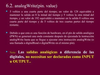 6.2. analogWrite(pin. value)
 5 voltios a una cuarta parte del tiempo; un valor de 128 equivaldrá a
mantener la salida en 0 la mitad del tiempo y 5 voltios la otra mitad del
tiempo, y un valor de 192 equivaldrá a mantener en la salida 0 voltios una
cuarta parte del tiempo y de 5 voltios de tres cuartas partes del tiempo
restante.
 Debido a que esta es una función de hardware, en el pin de salida analógica
(PWN) se generará una onda constante después de ejecutada la instrucción
analogWrite hasta que se llegue a ejecutar otra instrucción analogWrite (o
una llamada a digitalRead o digitalWrite en el mismo pin).

Nota: Las salidas analógicas a diferencia de las
digitales, no necesitan ser declaradas como INPUT
u OUTPUT..
 