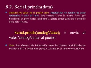 8.2. Serial.println(data)
 Imprime los datos en el puerto serie, seguido por un retorno de carro
automático y salto de línea. Este comando toma la misma forma que
Serial.print (), pero es más fácil para la lectura de los datos en el Monitor
Serie del software.
Serial.println(analogValue); // envía el
valor 'analogValue' al puerto
 Nota: Para obtener más información sobre las distintas posibilidades de
Serial.println () y Serial.print () puede consultarse el sitio web de Arduino.
 