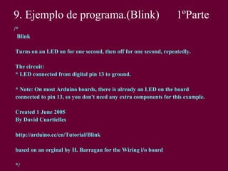 9. Ejemplo de programa.(Blink) 1ºParte
/*
Blink
Turns on an LED on for one second, then off for one second, repeatedly.
The circuit:
* LED connected from digital pin 13 to ground.
* Note: On most Arduino boards, there is already an LED on the board
connected to pin 13, so you don't need any extra components for this example.
Created 1 June 2005
By David Cuartielles
http://arduino.cc/en/Tutorial/Blink
based on an orginal by H. Barragan for the Wiring i/o board
*/
 